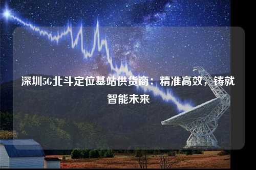 深圳5G北斗定位基站供货商：精准高效，铸就智能未来