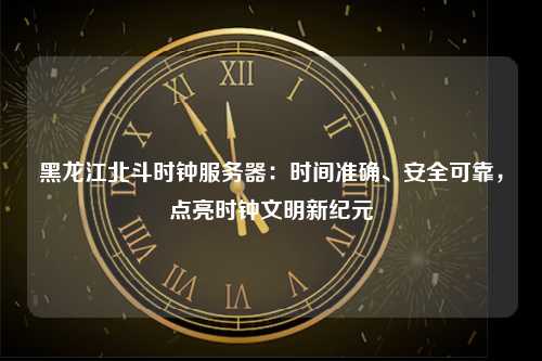 黑龙江北斗时钟服务器：时间准确、安全可靠，点亮时钟文明新纪元