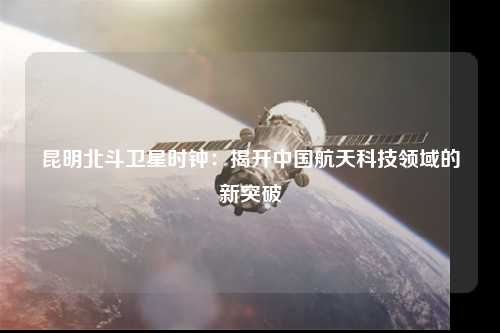 昆明北斗卫星时钟：揭开中国航天科技领域的新突破