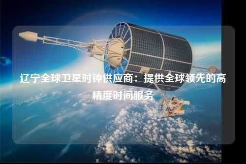 辽宁全球卫星时钟供应商：提供全球领先的高精度时间服务